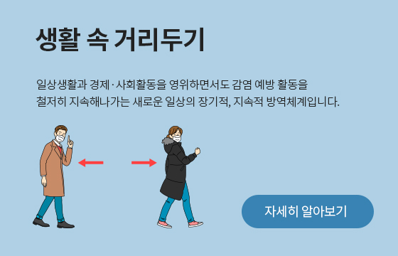 일상생활과 경제ㆍ사회활동을 영위하면서도 감영 예방 활동을 철저히 지속해나가는 새로운 일상의 장기적, 지속적 방역체계입니다. 자세히 알아보기